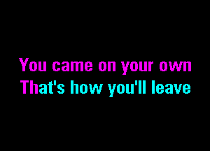 You came on your own

That's how you'll leave