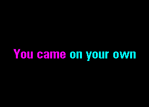 You came on your own