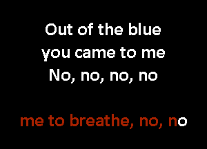 Out of the blue
you came to me
No, no, no, no

me to breathe, no, no