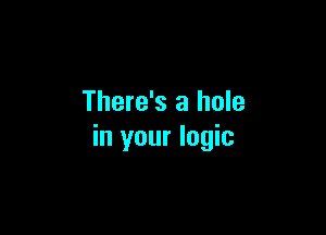 There's a hole

in your logic