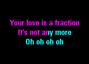 Your love is a fraction

It's not any more
Oh oh oh oh
