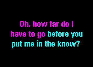 Oh, how far do I

have to go before you
put me in the know?