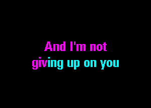 And I'm not

giving up on you