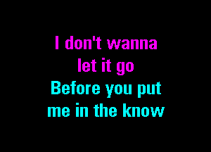 I don't wanna
let it go

Before you put
me in the know