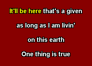 It'll be here that's a given
as long as I am livin'

on this earth

One thing is true