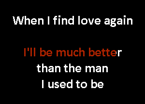 When I find love again

I'll be much better
than the man
I used to be