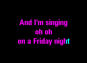 And I'm singing

oh oh
on a Friday night