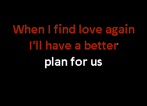 When I find love again
I'll have a better

plan for us