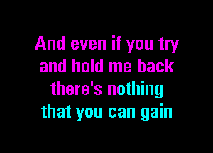 And even if you try
and hold me back

there's nothing
that you can gain