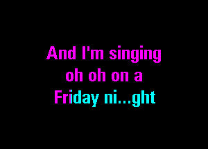 And I'm singing

oh oh on a
Friday ni...ght
