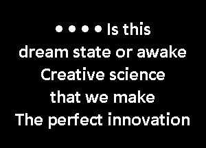 0 0 0 0 Is this
dream state or awake
Creative science
that we make
The perfect innovation