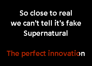 So close to real
we can't tell it's fake
Supernatural

The perfect innovation