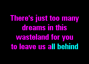 There's iust too many
dreams in this

wasteland for you
to leave us all behind