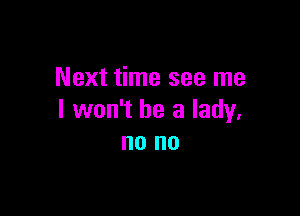 Next time see me

I won't be a lady,
no no