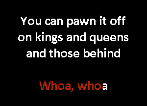 You can pawn it off
on kings and queens

and those behind

Whoa, whoa