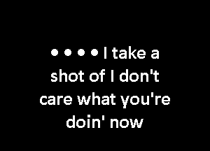 OOOOItakea

shot of I don't
care what you're
doin' now