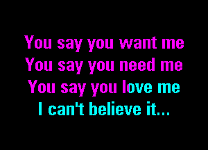 You say you want me
You say you need me

You say you love me
I can't believe it...