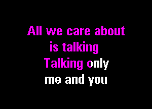 All we care about
is talking

Talking only
me and you