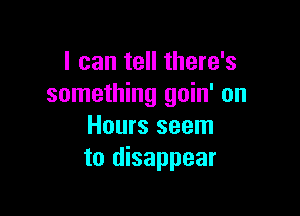 I can tell there's
something goin' on

Hours seem
to disappear