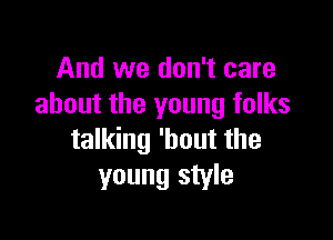 And we don't care
about the young folks

talking 'hout the
young style