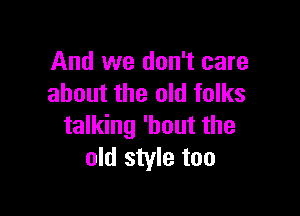 And we don't care
about the old folks

talking 'hout the
old style too