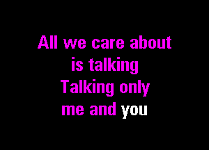 All we care about
is talking

Talking only
me and you