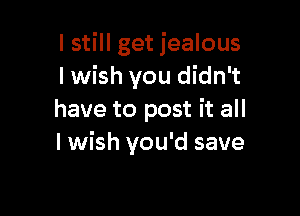 I still get jealous
lwish you didn't

have to post it all
I wish you'd save