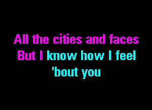 All the cities and faces

But I know how I feel
'bout you