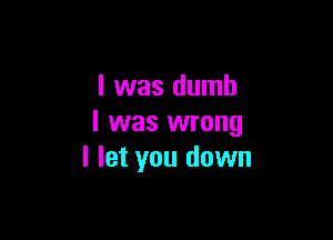 l was dumb

I was wrong
I let you down
