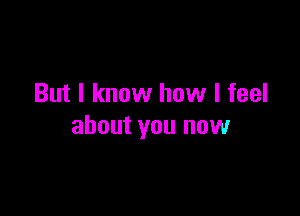But I know how I feel

about you now