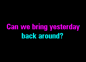 Can we bring yesterday

back around?
