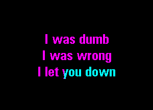 l was dumb

I was wrong
I let you down