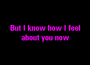 But I know how I feel

about you now