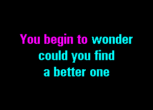 You begin to wonder

could you find
a better one