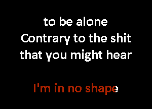 to be alone
Contrary to the shit

that you might hear

I'm in no shape