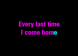 Every last time

I come home