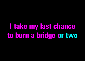 I take my last chance

to burn a bridge or two