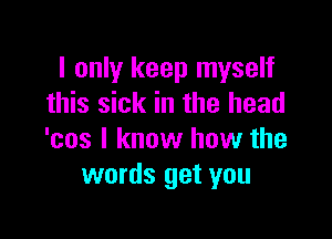 I only keep myself
this sick in the head

'cos I know how the
words get you