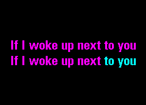 If I woke up next to you

If I woke up next to you