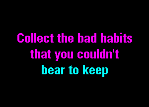 Collect the bad habits

that you couldn't
bear to keep
