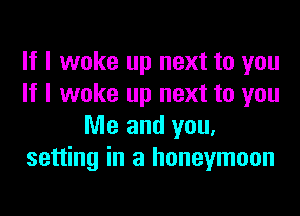 If I woke up next to you
If I woke up next to you
Me and you.
setting in a honeymoon