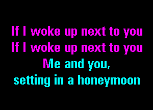 If I woke up next to you
If I woke up next to you
Me and you.
setting in a honeymoon