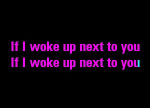 If I woke up next to you

If I woke up next to you