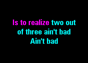 Is to realize two out

of three ain't had
Ain't bad