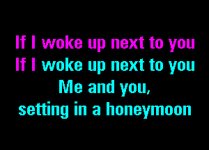 If I woke up next to you
If I woke up next to you
Me and you.
setting in a honeymoon