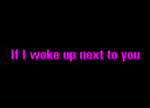 If I woke up next to you