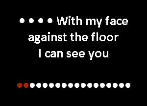 0 0 O 0 With my face
against the floor

I can see you

OOOOOOOOOOOOOOOOOO