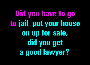 Did you have to go
to jail, put your house

on up for sale,
did you get
a good lawyer?
