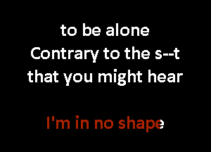 to be alone
Contrary to the s--t
that you might hear

I'm in no shape