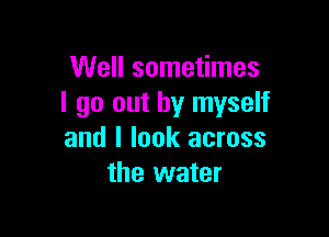 Well sometimes
I go out by myself

and I look across
the water